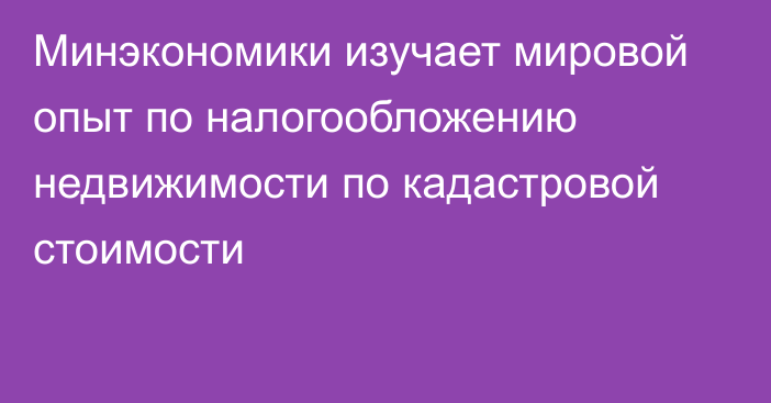 Минэкономики изучает мировой опыт по налогообложению недвижимости по кадастровой стоимости