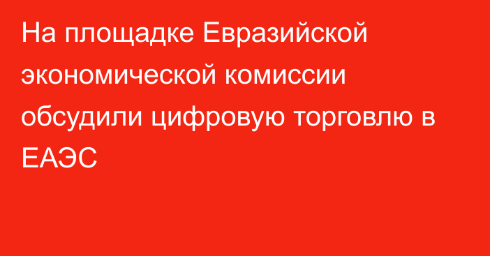 На площадке Евразийской экономической комиссии обсудили цифровую торговлю в ЕАЭС