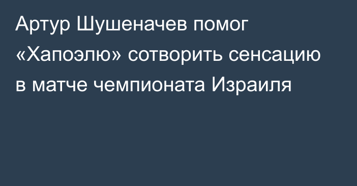 Артур Шушеначев помог «Хапоэлю» сотворить сенсацию в матче чемпионата Израиля