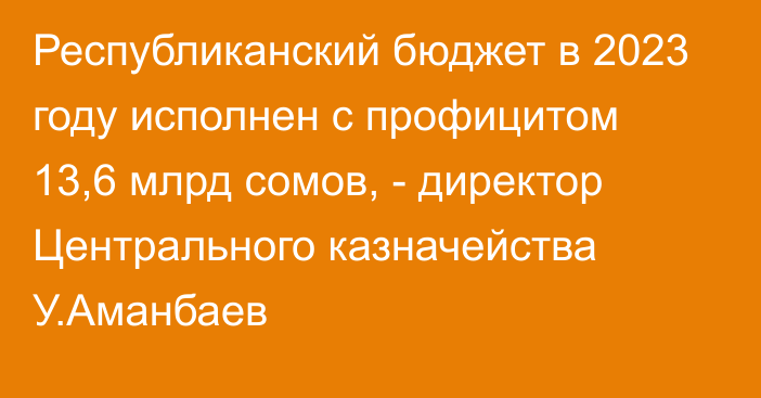 Республиканский бюджет в 2023 году исполнен с профицитом 13,6 млрд сомов, - директор Центрального казначейства У.Аманбаев