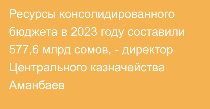 Ресурсы консолидированного бюджета в 2023 году составили 577,6 млрд сомов, - директор Центрального казначейства Аманбаев