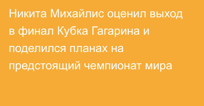 Никита Михайлис оценил выход в финал Кубка Гагарина и поделился планах на предстоящий чемпионат мира