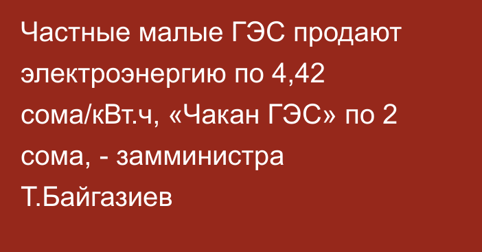 Частные малые ГЭС продают электроэнергию по 4,42 сома/кВт.ч, «Чакан ГЭС» по 2 сома, - замминистра Т.Байгазиев