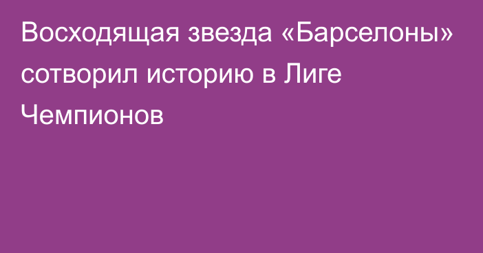 Восходящая звезда «Барселоны» сотворил историю в Лиге Чемпионов