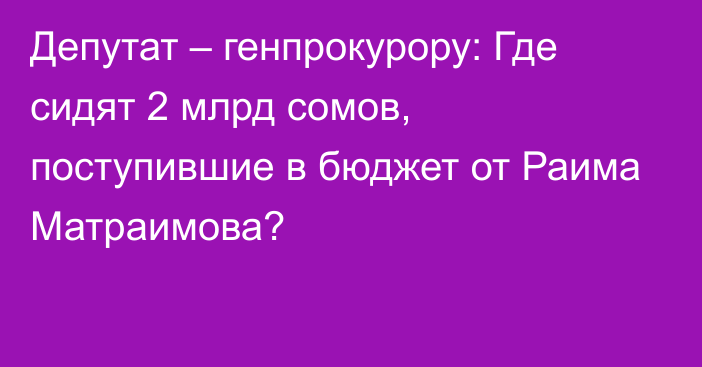 Депутат – генпрокурору: Где сидят 2 млрд сомов, поступившие в бюджет от Раима Матраимова?