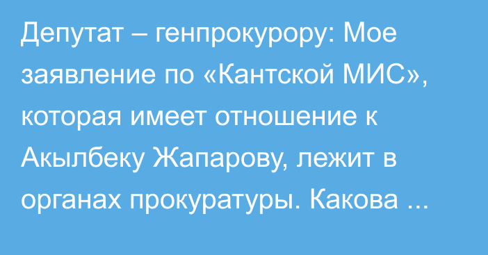 Депутат – генпрокурору: Мое заявление по «Кантской МИС», которая имеет отношение к Акылбеку Жапарову, лежит в органах прокуратуры. Какова его судьба?