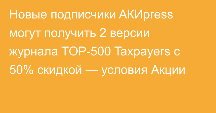 Новые подписчики AКИpress могут получить 2 версии журнала TOP-500 Taxpayers с 50% скидкой — условия Акции