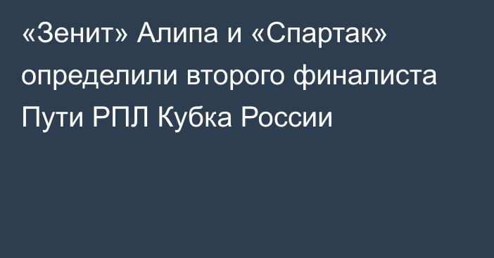 «Зенит» Алипа и «Спартак» определили второго финалиста Пути РПЛ Кубка России