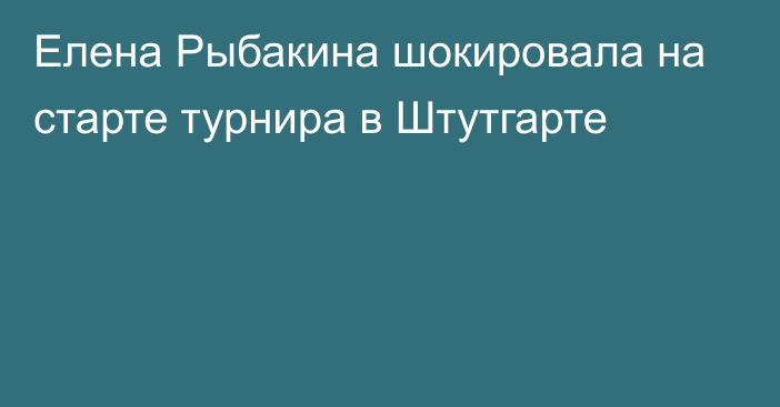 Елена Рыбакина шокировала на старте турнира в Штутгарте