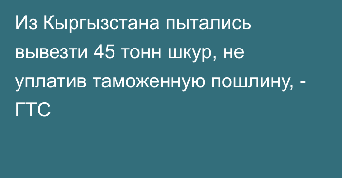 Из Кыргызстана пытались вывезти 45 тонн шкур, не уплатив таможенную пошлину, - ГТС