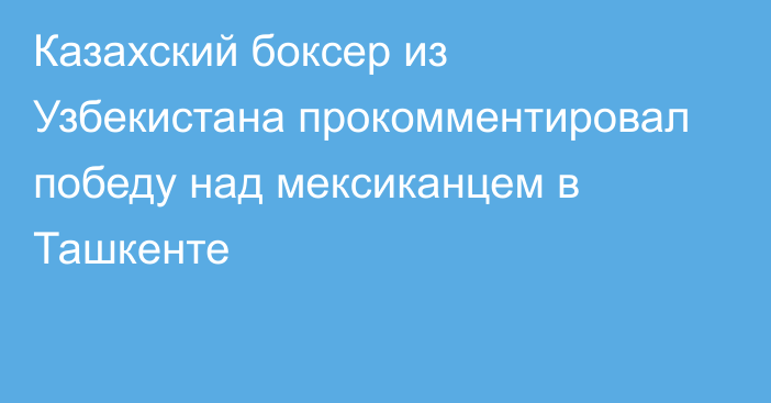 Казахский боксер из Узбекистана прокомментировал победу над мексиканцем в Ташкенте