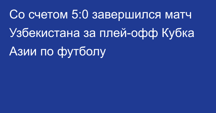 Со счетом 5:0 завершился матч Узбекистана за плей-офф Кубка Азии по футболу