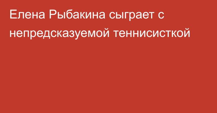 Елена Рыбакина сыграет с непредсказуемой теннисисткой