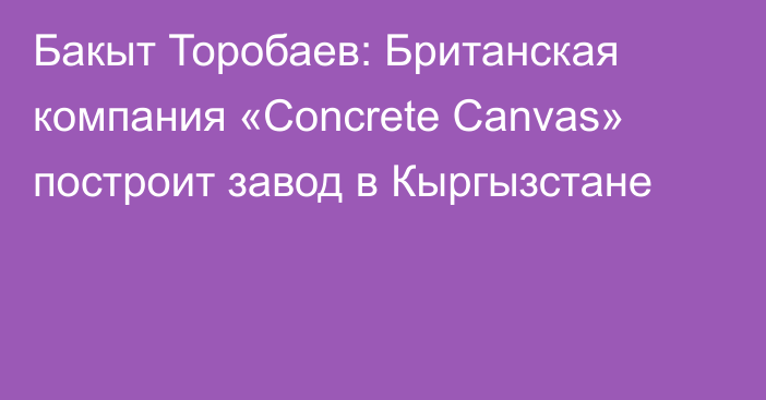 Бакыт Торобаев: Британская компания «Concrete Canvas» построит завод в Кыргызстане