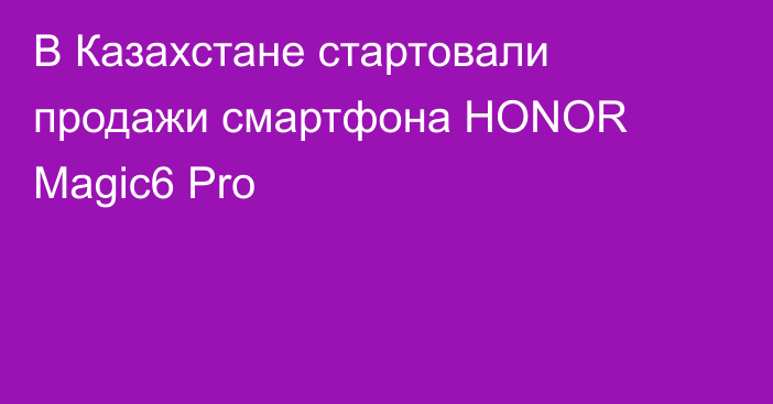 В Казахстане стартовали продажи смартфона HONOR Magic6 Pro