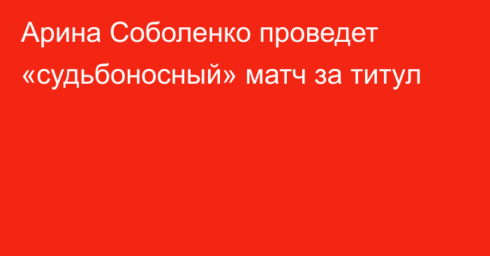 Арина Соболенко проведет «судьбоносный» матч за титул