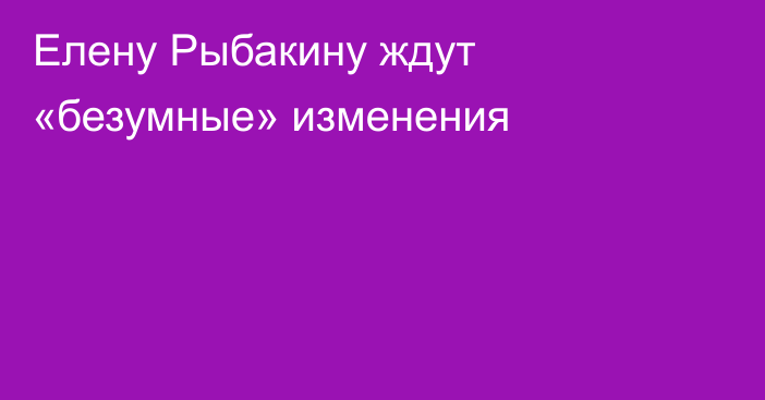 Елену Рыбакину ждут «безумные» изменения