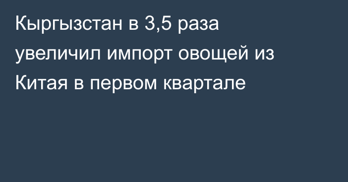 Кыргызстан в 3,5 раза увеличил импорт овощей из Китая в первом квартале 