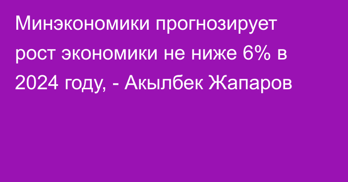 Минэкономики прогнозирует рост экономики не ниже 6% в 2024 году, - Акылбек Жапаров