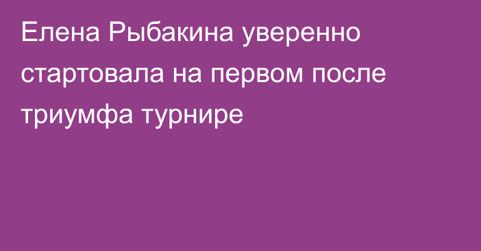 Елена Рыбакина уверенно стартовала на первом после триумфа турнире