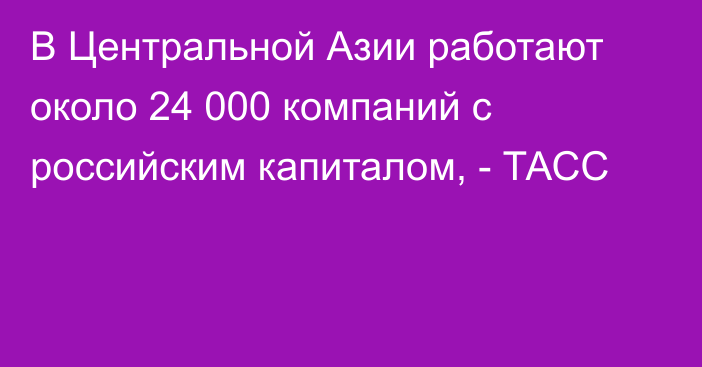 В Центральной Азии работают около 24 000 компаний с российским капиталом, - ТАСС