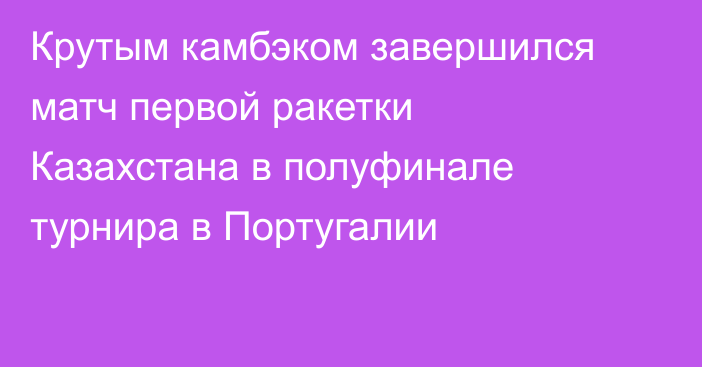 Крутым камбэком завершился матч первой ракетки Казахстана в полуфинале турнира в Португалии