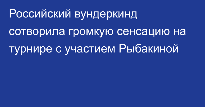 Российский вундеркинд сотворила громкую сенсацию на турнире с участием Рыбакиной