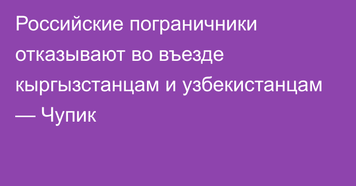 Российские пограничники отказывают во въезде кыргызстанцам и узбекистанцам — Чупик