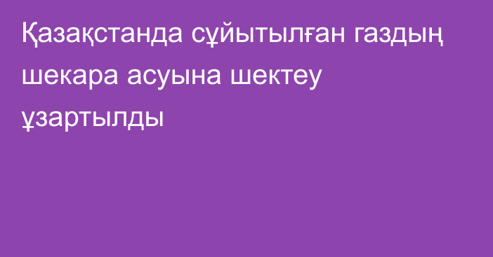 Қазақстанда сұйытылған газдың шекара асуына шектеу ұзартылды