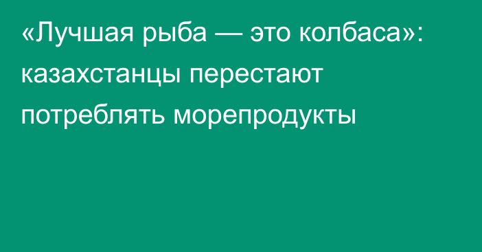 «Лучшая рыба — это колбаса»: казахстанцы перестают потреблять морепродукты