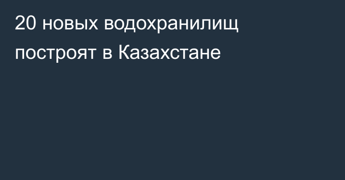 20 новых водохранилищ построят в Казахстане