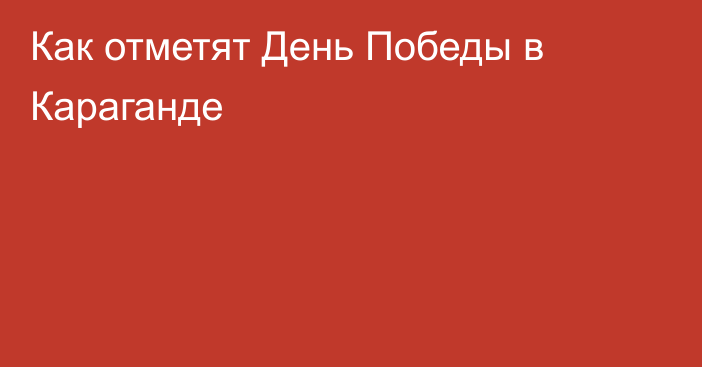 Как отметят День Победы в Караганде