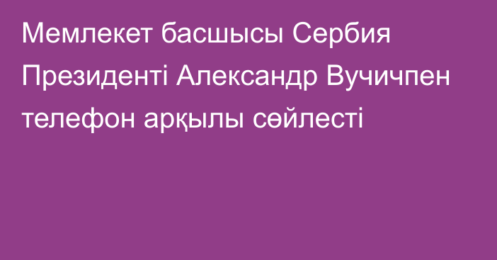 Мемлекет басшысы Сербия Президенті Александр Вучичпен телефон арқылы сөйлесті