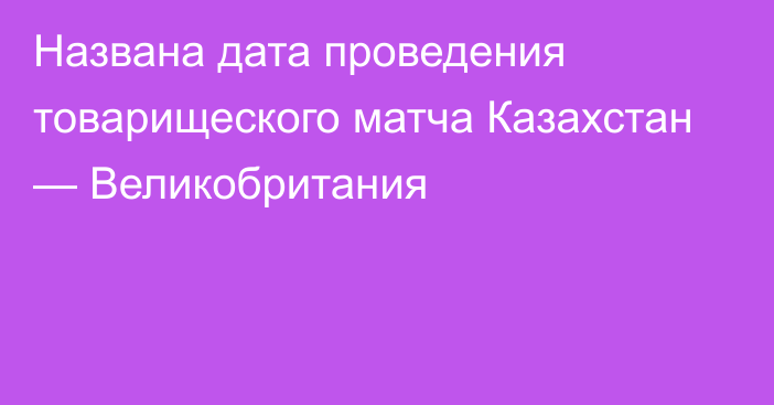 Названа дата проведения товарищеского матча Казахстан — Великобритания