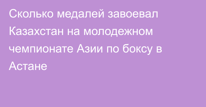 Сколько медалей завоевал Казахстан на молодежном чемпионате Азии по боксу в Астане