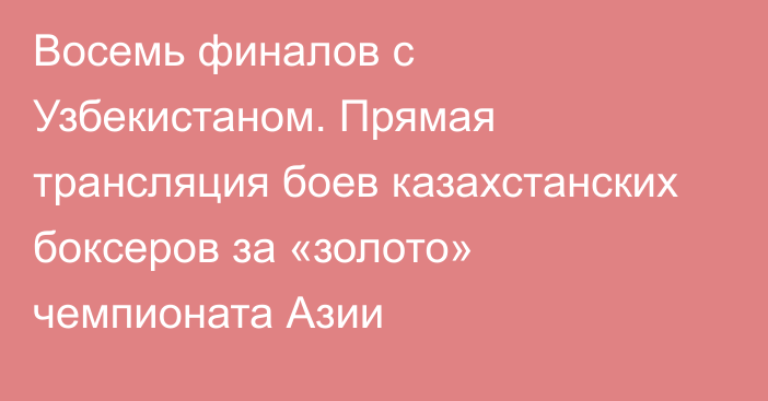 Восемь финалов с Узбекистаном. Прямая трансляция боев казахстанских боксеров за «золото» чемпионата Азии