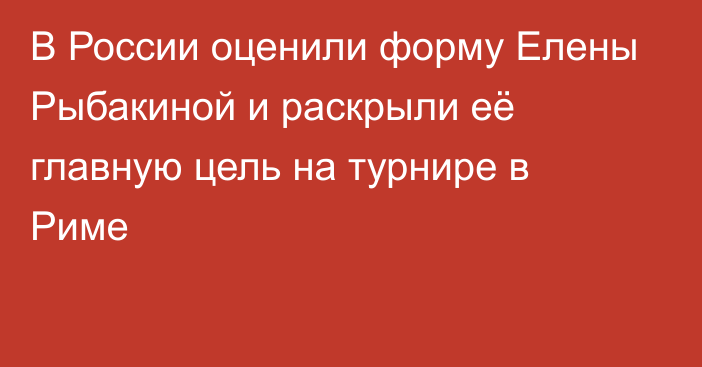 В России оценили форму Елены Рыбакиной и раскрыли её главную цель на турнире в Риме