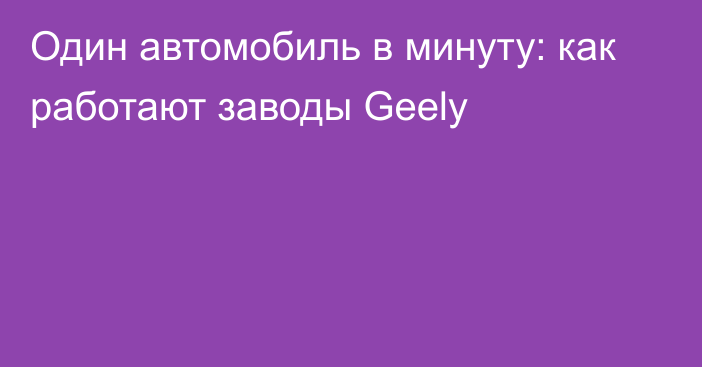 Один автомобиль в минуту: как работают заводы Geely