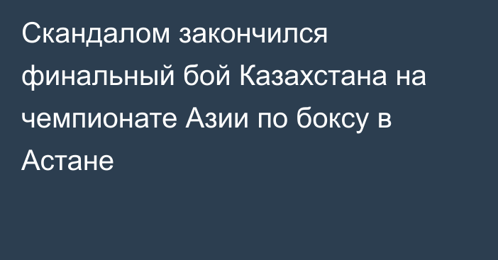 Скандалом закончился финальный бой Казахстана на чемпионате Азии по боксу в Астане