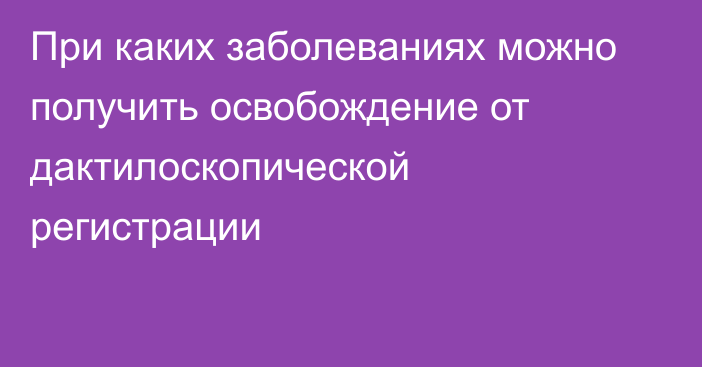 При каких заболеваниях можно получить освобождение от дактилоскопической регистрации