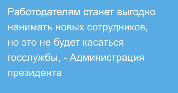 Работодателям станет выгодно нанимать новых сотрудников, но это не будет касаться госслужбы, - Администрация президента