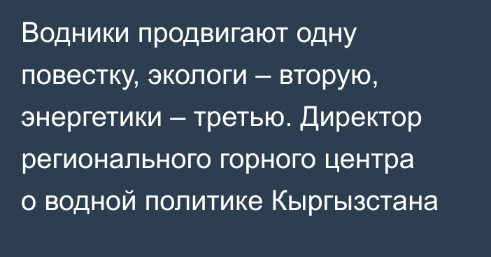 Водники продвигают одну повестку, экологи – вторую, энергетики – третью. Директор регионального горного центра о водной политике Кыргызстана