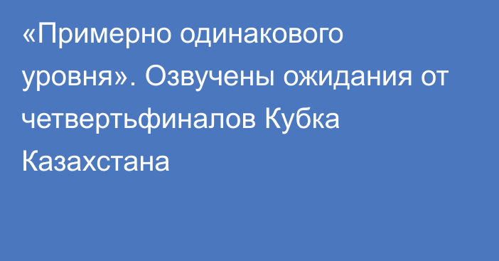 «Примерно одинакового уровня». Озвучены ожидания от четвертьфиналов Кубка Казахстана