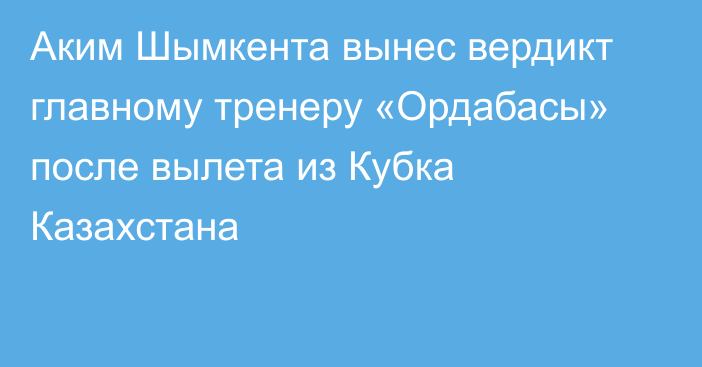 Аким Шымкента вынес вердикт главному тренеру «Ордабасы» после вылета из Кубка Казахстана