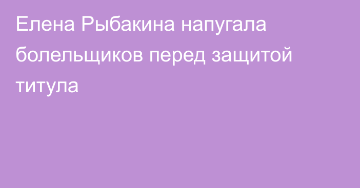 Елена Рыбакина напугала болельщиков перед защитой титула