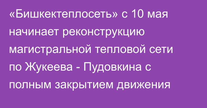 «Бишкектеплосеть» с 10 мая начинает реконструкцию магистральной тепловой сети по Жукеева - Пудовкина с полным закрытием движения