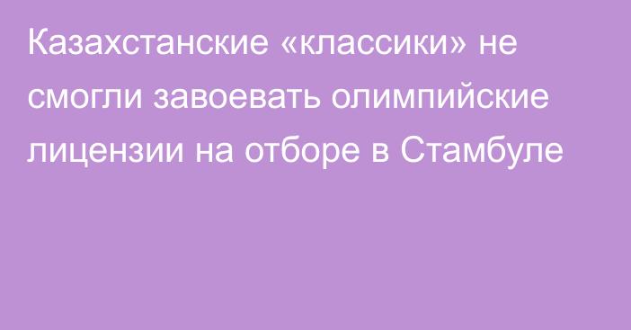 Казахстанские «классики» не смогли завоевать олимпийские лицензии на отборе в Стамбуле