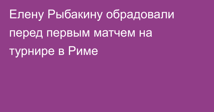 Елену Рыбакину обрадовали перед первым матчем на турнире в Риме