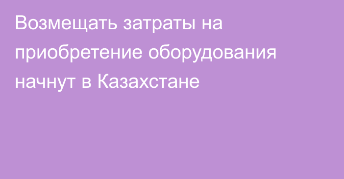 Возмещать затраты на приобретение оборудования начнут в Казахстане