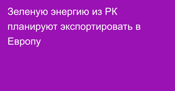 Зеленую энергию из РК планируют экспортировать в Европу